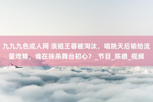 九九九色成人网 浪姐王蓉被淘汰，唱跳天后输给流量戏精，谁在抹杀舞台初心？_节目_陈德_视频