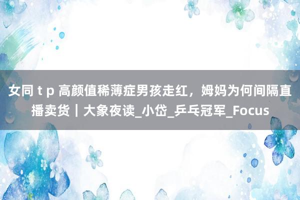 女同 t p 高颜值稀薄症男孩走红，姆妈为何间隔直播卖货｜大象夜读_小岱_乒乓冠军_Focus