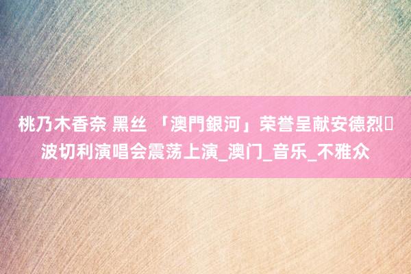 桃乃木香奈 黑丝 「澳門銀河」荣誉呈献安德烈‧波切利演唱会震荡上演_澳门_音乐_不雅众