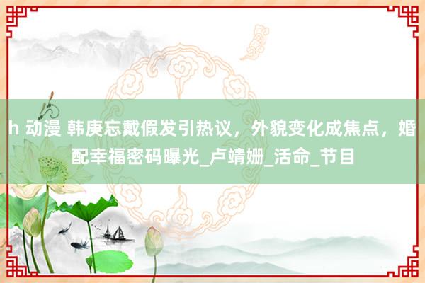 h 动漫 韩庚忘戴假发引热议，外貌变化成焦点，婚配幸福密码曝光_卢靖姗_活命_节目