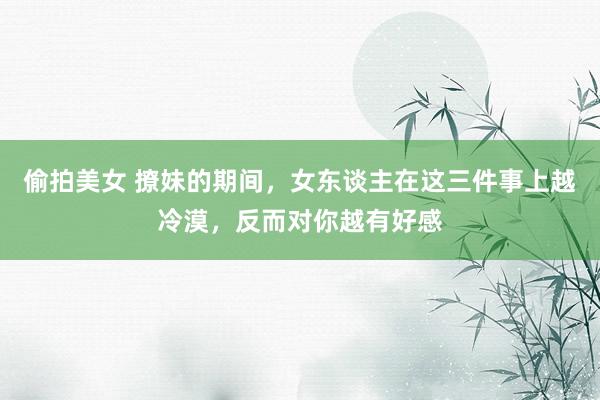 偷拍美女 撩妹的期间，女东谈主在这三件事上越冷漠，反而对你越有好感