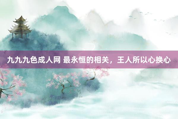 九九九色成人网 最永恒的相关，王人所以心换心