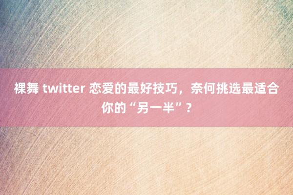 裸舞 twitter 恋爱的最好技巧，奈何挑选最适合你的“另一半”？