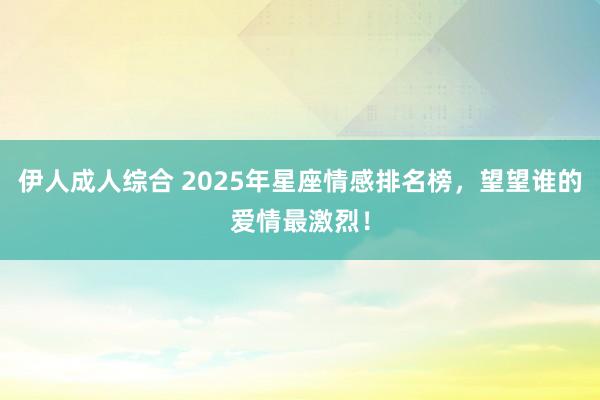 伊人成人综合 2025年星座情感排名榜，望望谁的爱情最激烈！