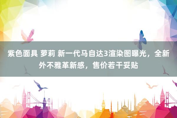紫色面具 萝莉 新一代马自达3渲染图曝光，全新外不雅革新感，售价若干妥贴