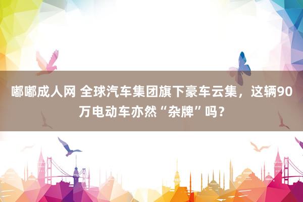 嘟嘟成人网 全球汽车集团旗下豪车云集，这辆90万电动车亦然“杂牌”吗？