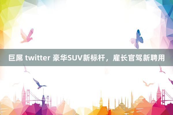 巨屌 twitter 豪华SUV新标杆，雇长官驾新聘用