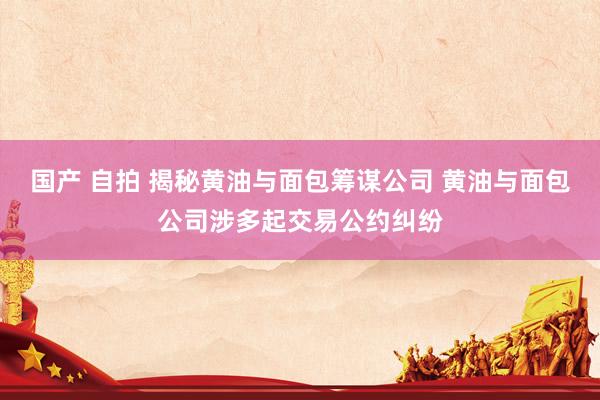 国产 自拍 揭秘黄油与面包筹谋公司 黄油与面包公司涉多起交易公约纠纷