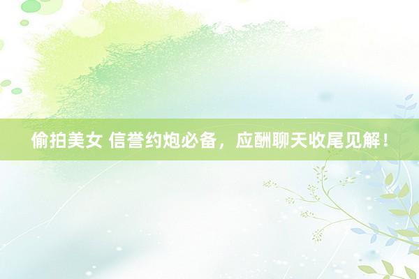 偷拍美女 信誉约炮必备，应酬聊天收尾见解！