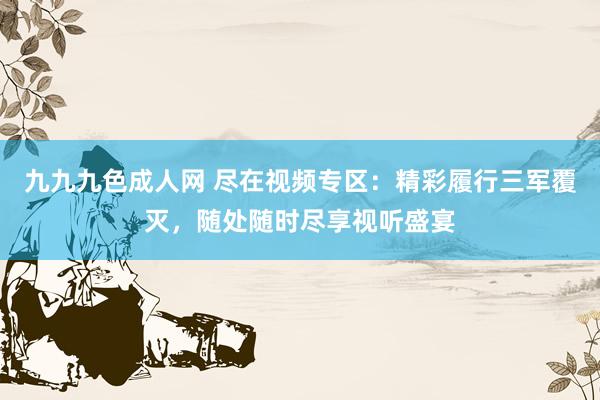 九九九色成人网 尽在视频专区：精彩履行三军覆灭，随处随时尽享视听盛宴