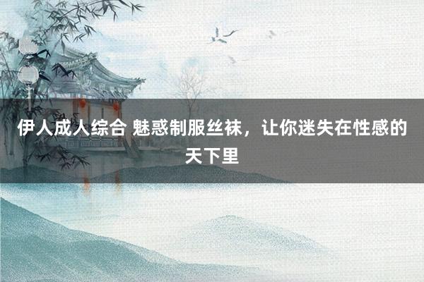 伊人成人综合 魅惑制服丝袜，让你迷失在性感的天下里