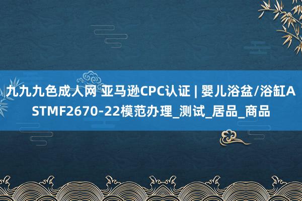九九九色成人网 亚马逊CPC认证 | 婴儿浴盆/浴缸ASTMF2670-22模范办理_测试_居品_商品