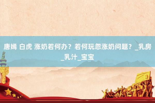 唐嫣 白虎 涨奶若何办？若何玩忽涨奶问题？_乳房_乳汁_宝宝