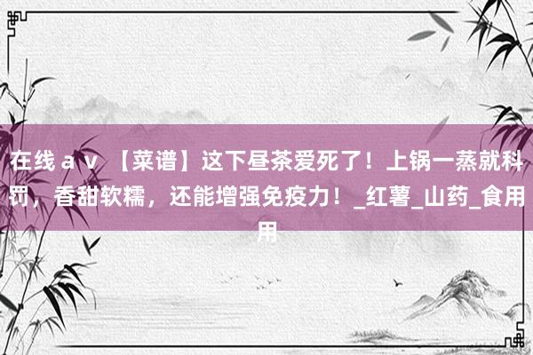 在线ａｖ 【菜谱】这下昼茶爱死了！上锅一蒸就科罚，香甜软糯，还能增强免疫力！_红薯_山药_食用