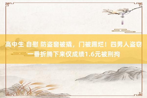 高中生 自慰 防盗窗被撬，门被踢烂！四男人盗窃一番折腾下来仅成绩1.6元被刑拘