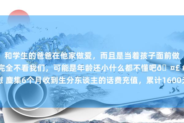 和学生的爸爸在他家做爱，而且是当着孩子面前做爱，太刺激了，孩子完全不看我们，可能是年龄还小什么都不懂吧🤣 #同城 #文爱 #自慰 麇集6个月收到生分东谈主的话费充值，累计1600元！退休锻真金不怕火慌了：这是骗取吗？