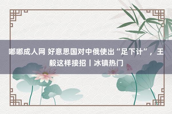 嘟嘟成人网 好意思国对中俄使出“足下计”，王毅这样接招丨冰镇热门