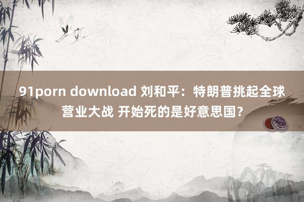 91porn download 刘和平：特朗普挑起全球营业大战 开始死的是好意思国？