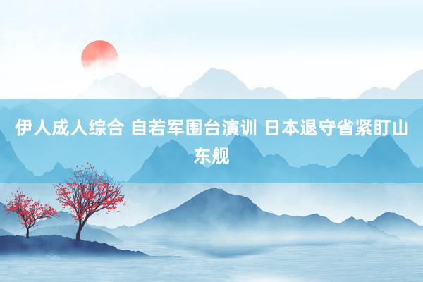伊人成人综合 自若军围台演训 日本退守省紧盯山东舰