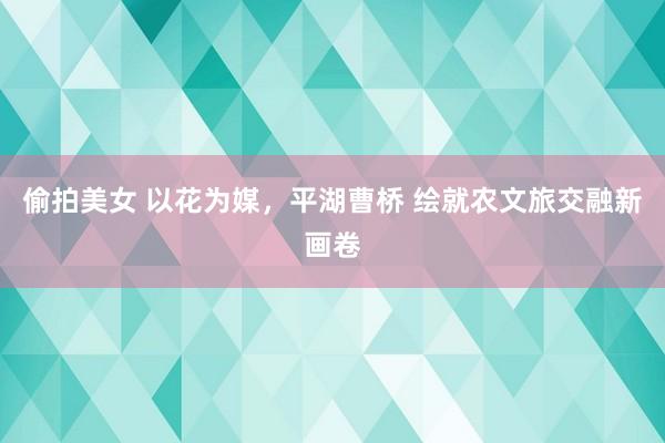 偷拍美女 以花为媒，平湖曹桥 绘就农文旅交融新画卷