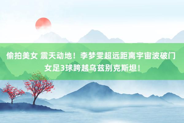 偷拍美女 震天动地！李梦雯超远距离宇宙波破门 女足3球跨越乌兹别克斯坦！