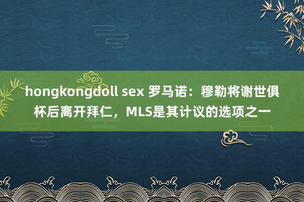 hongkongdoll sex 罗马诺：穆勒将谢世俱杯后离开拜仁，MLS是其计议的选项之一