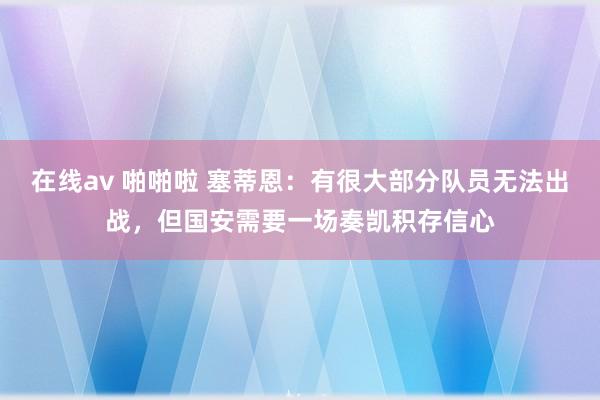 在线av 啪啪啦 塞蒂恩：有很大部分队员无法出战，但国安需要一场奏凯积存信心
