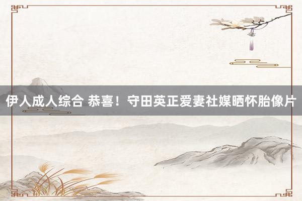 伊人成人综合 恭喜！守田英正爱妻社媒晒怀胎像片