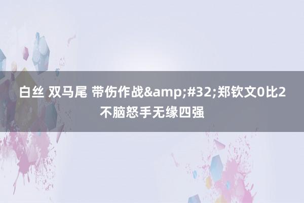 白丝 双马尾 带伤作战&#32;郑钦文0比2不脑怒手无缘四强