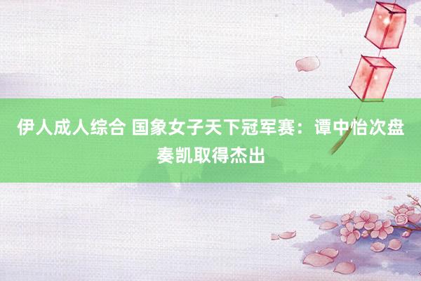 伊人成人综合 国象女子天下冠军赛：谭中怡次盘奏凯取得杰出