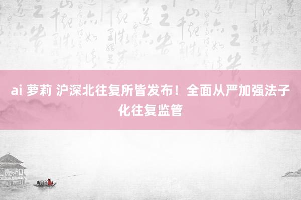ai 萝莉 沪深北往复所皆发布！全面从严加强法子化往复监管