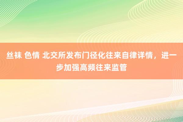 丝袜 色情 北交所发布门径化往来自律详情，进一步加强高频往来监管