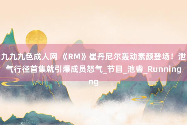 九九九色成人网 《RM》崔丹尼尔轰动素颜登场！泄气行径首集就引爆成员怒气_节目_池睿_Running