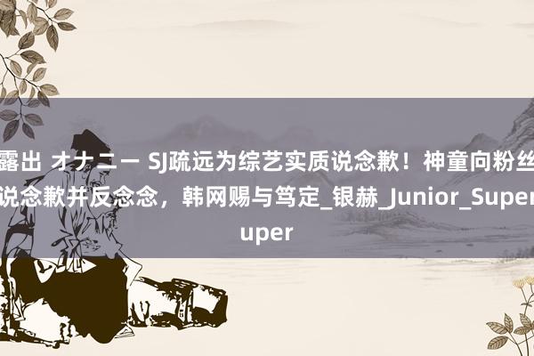 露出 オナニー SJ疏远为综艺实质说念歉！神童向粉丝说念歉并反念念，韩网赐与笃定_银赫_Junior_Super