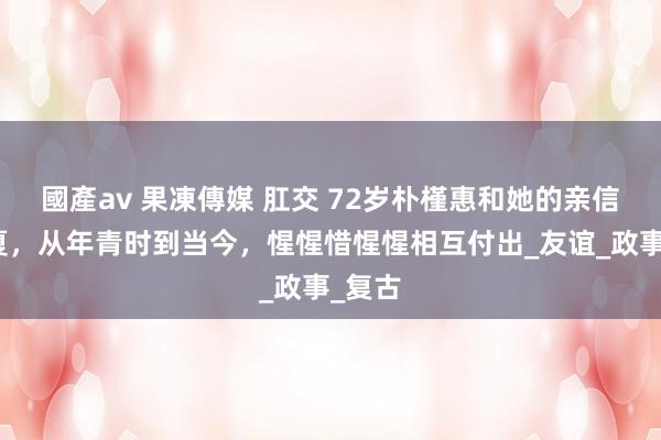 國產av 果凍傳媒 肛交 72岁朴槿惠和她的亲信柳荣夏，从年青时到当今，惺惺惜惺惺相互付出_友谊_政事_复古