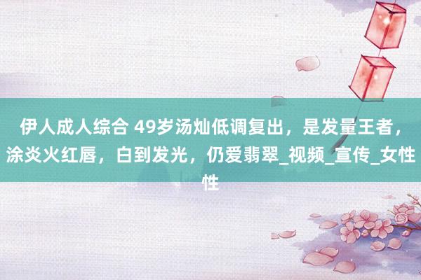 伊人成人综合 49岁汤灿低调复出，是发量王者，涂炎火红唇，白到发光，仍爱翡翠_视频_宣传_女性