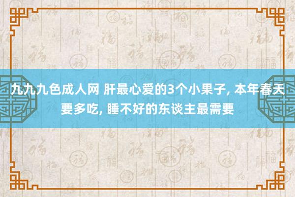 九九九色成人网 肝最心爱的3个小果子， 本年春天要多吃， 睡不好的东谈主最需要