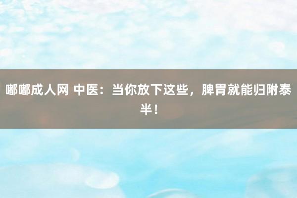 嘟嘟成人网 中医：当你放下这些，脾胃就能归附泰半！