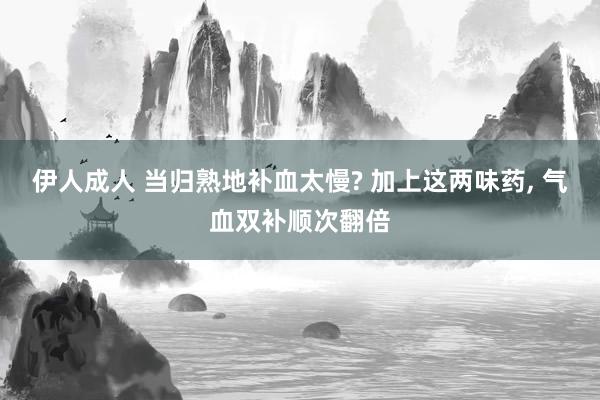 伊人成人 当归熟地补血太慢? 加上这两味药， 气血双补顺次翻倍