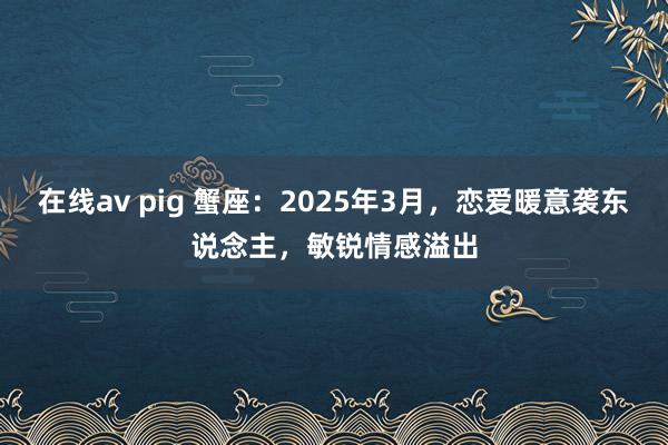 在线av pig 蟹座：2025年3月，恋爱暖意袭东说念主，敏锐情感溢出