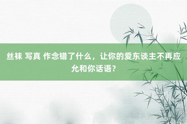 丝袜 写真 作念错了什么，让你的爱东谈主不再应允和你话语？