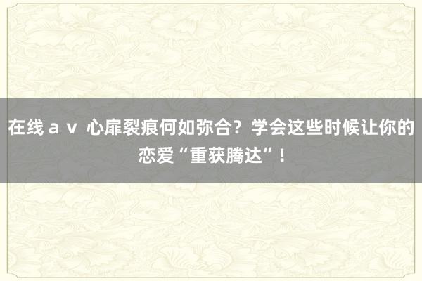 在线ａｖ 心扉裂痕何如弥合？学会这些时候让你的恋爱“重获腾达”！
