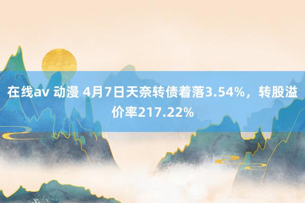 在线av 动漫 4月7日天奈转债着落3.54%，转股溢价率217.22%