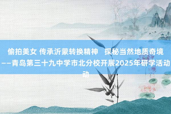 偷拍美女 传承沂蒙转换精神   探秘当然地质奇境——青岛第三十九中学市北分校开展2025年研学活动