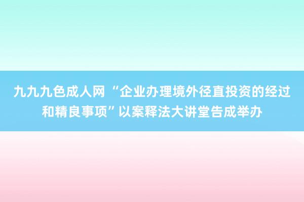 九九九色成人网 “企业办理境外径直投资的经过和精良事项”以案释法大讲堂告成举办