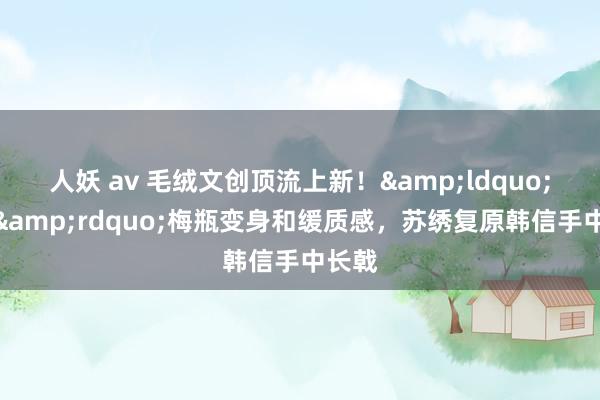 人妖 av 毛绒文创顶流上新！&ldquo;国宝&rdquo;梅瓶变身和缓质感，苏绣复原韩信手中长戟