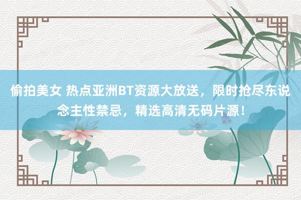 偷拍美女 热点亚洲BT资源大放送，限时抢尽东说念主性禁忌，精选高清无码片源！
