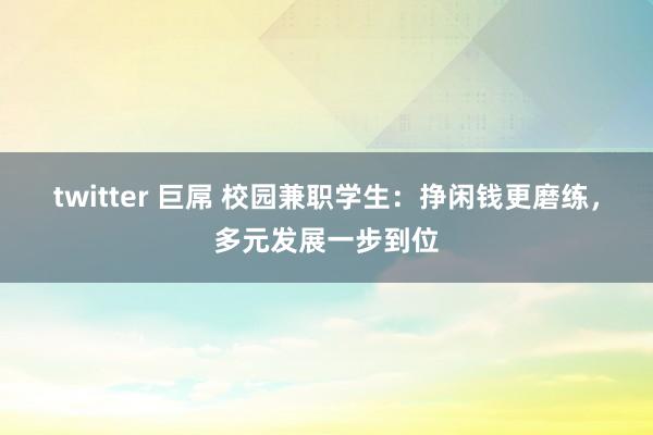 twitter 巨屌 校园兼职学生：挣闲钱更磨练，多元发展一步到位