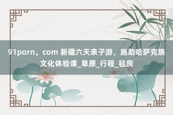 91porn。com 新疆六天亲子游，施助哈萨克族文化体验课_草原_行程_毡房