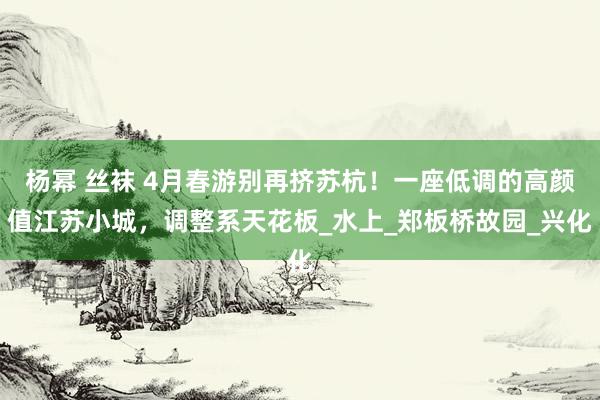 杨幂 丝袜 4月春游别再挤苏杭！一座低调的高颜值江苏小城，调整系天花板_水上_郑板桥故园_兴化